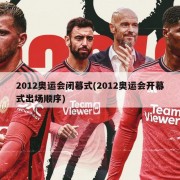 2012奥运会闭幕式(2012奥运会开幕式出场顺序)