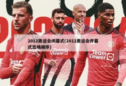 2012奥运会闭幕式(2012奥运会开幕式出场顺序)
