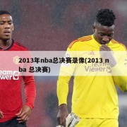 2013年nba总决赛录像(2013 nba 总决赛)