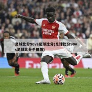足球比分90vs足球比分(足球比分90vs足球比分手机版)