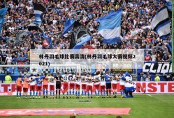 林丹羽毛球比赛高清(林丹羽毛球大赛视频2021)