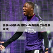 曼联vs阿森纳(曼联vs阿森纳足总杯免费直播)