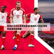 篮网队今天比赛视频直播(篮网队今天比赛视频直播在线观看)