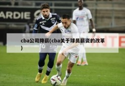 cba公司降薪(cba关于球员薪资的改革)