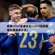 央视cctv5直播女足(cctv5在线直播回看录像女足)