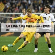 女子世界杯(女子世界杯跳水10米台冠军回放)