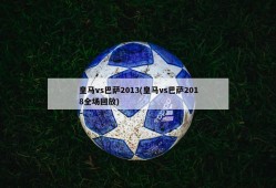 皇马vs巴萨2013(皇马vs巴萨2018全场回放)