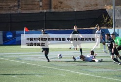中国对乌兹别克斯坦直播(中国对乌兹别克斯坦直播回放)