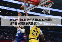 2022卡塔尔世界杯决赛(2022卡塔尔世界杯决赛回放完整版)