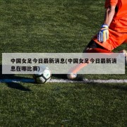中国女足今日最新消息(中国女足今日最新消息在哪比赛)
