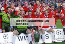 篮球世界杯2019(篮球世界杯2019美国队对法国队)