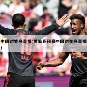 中国对关岛直播(男篮亚预赛中国对关岛直播)