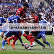 女篮今日直播(女篮今日直播小罗直播)