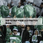 中央5台今晚乒乓球赛(2024今晚乒乓决赛直播)