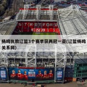 杨鸣执教辽篮3个赛季获两冠一亚(辽篮杨鸣关系网)