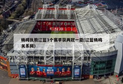 杨鸣执教辽篮3个赛季获两冠一亚(辽篮杨鸣关系网)
