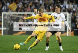 亚洲羽毛球锦标赛(2024亚洲羽毛球锦标赛)