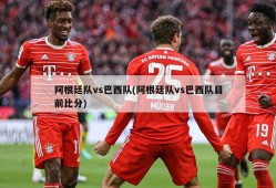 阿根廷队vs巴西队(阿根廷队vs巴西队目前比分)