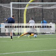 国际米兰最新阵容(国际米兰足球队最新新闻)