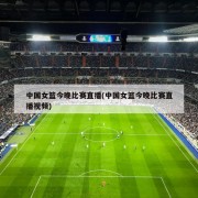 中国女篮今晚比赛直播(中国女篮今晚比赛直播视频)