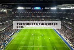 中国女篮今晚比赛直播(中国女篮今晚比赛直播视频)