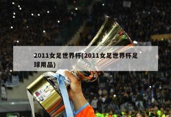 2011女足世界杯(2011女足世界杯足球用品)