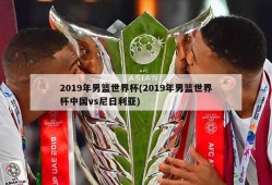 2019年男篮世界杯(2019年男篮世界杯中国vs尼日利亚)