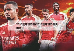2019篮球世界杯(2019篮球世界杯美国队)