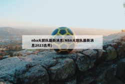 nba火箭队最新消息(NBA火箭队最新消息2023选秀)