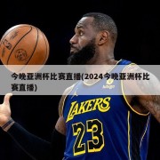 今晚亚洲杯比赛直播(2024今晚亚洲杯比赛直播)