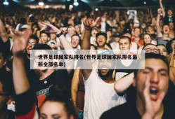 世界足球国家队排名(世界足球国家队排名最新全部名单)