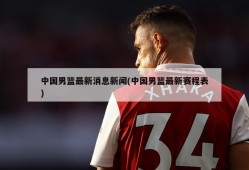 中国男篮最新消息新闻(中国男篮最新赛程表)