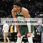 热火vs骑士录像(热火vs骑士录像回放)