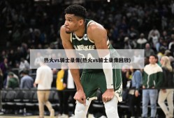 热火vs骑士录像(热火vs骑士录像回放)