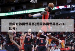 德国对韩国世界杯(德国韩国世界杯2018比分)