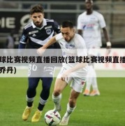 篮球比赛视频直播回放(篮球比赛视频直播回放乔丹)