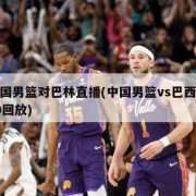 中国男篮对巴林直播(中国男篮vs巴西2019回放)