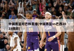 中国男篮对巴林直播(中国男篮vs巴西2019回放)