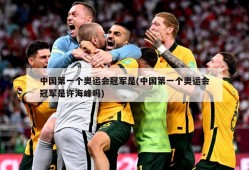 中国第一个奥运会冠军是(中国第一个奥运会冠军是许海峰吗)