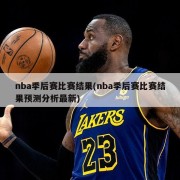 nba季后赛比赛结果(nba季后赛比赛结果预测分析最新)