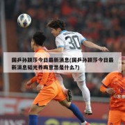 国乒孙颖莎今日最新消息(国乒孙颖莎今日最新消息韬光养晦意思是什么?)
