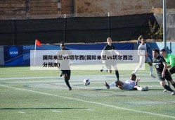 国际米兰vs切尔西(国际米兰vs切尔西比分预测)
