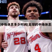 足球中场休息多少时间(足球的中场休息多久)