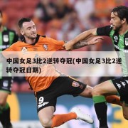 中国女足3比2逆转夺冠(中国女足3比2逆转夺冠日期)