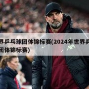 世界乒乓球团体锦标赛(2024年世界乒乓球团体锦标赛)