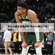 热火vs骑士全场录像(热火vs骑士27分逆转)