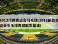 2012伦敦奥运会羽毛球(2012伦敦奥运会羽毛球男双冠军是谁)
