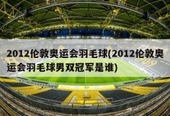 2012伦敦奥运会羽毛球(2012伦敦奥运会羽毛球男双冠军是谁)
