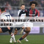 广州恒大淘宝足球俱乐部(广州恒大淘宝足球俱乐部定制酒)
