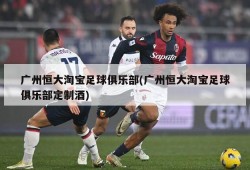 广州恒大淘宝足球俱乐部(广州恒大淘宝足球俱乐部定制酒)